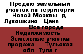 Продаю земельный участок на территории Новой Москвы, д. Лукошкино › Цена ­ 1 450 000 - Все города Недвижимость » Земельные участки продажа   . Тульская обл.,Тула г.